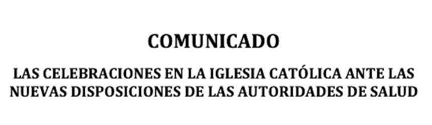 COMUNICADO: LAS CELEBRACIONES EN LA IGLESIA CATÓLICA ANTE LAS NUEVAS DISPOSICIONES DE LAS AUTORIDADES DE SALUD COMUNICADO: LAS CELEBRACIONES EN LA IGLESIA CATÓLICA ANTE LAS NUEVAS DISPOSICIONES DE LAS AUTORIDADES DE SALUD